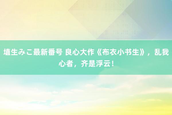 埴生みこ最新番号 良心大作《布衣小书生》，乱我心者，齐是浮云！