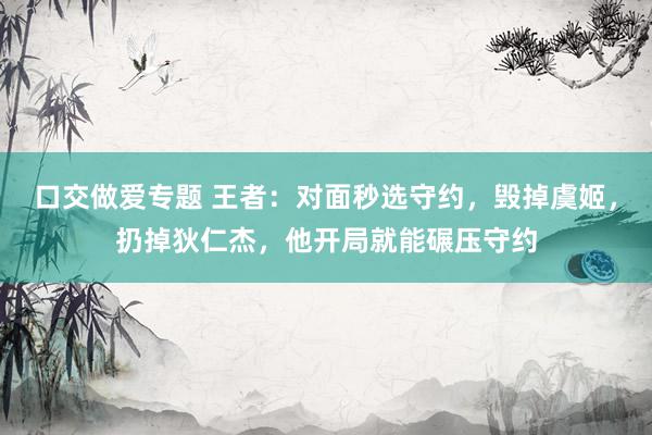 口交做爱专题 王者：对面秒选守约，毁掉虞姬，扔掉狄仁杰，他开局就能碾压守约