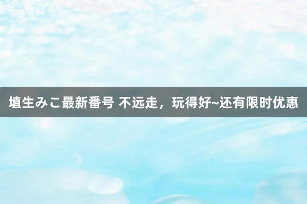 埴生みこ最新番号 不远走，玩得好~还有限时优惠