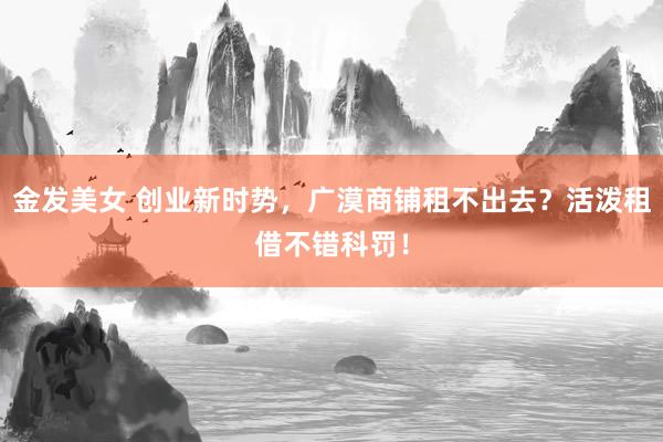 金发美女 创业新时势，广漠商铺租不出去？活泼租借不错科罚！