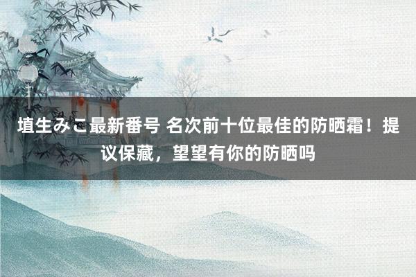 埴生みこ最新番号 名次前十位最佳的防晒霜！提议保藏，望望有你的防晒吗