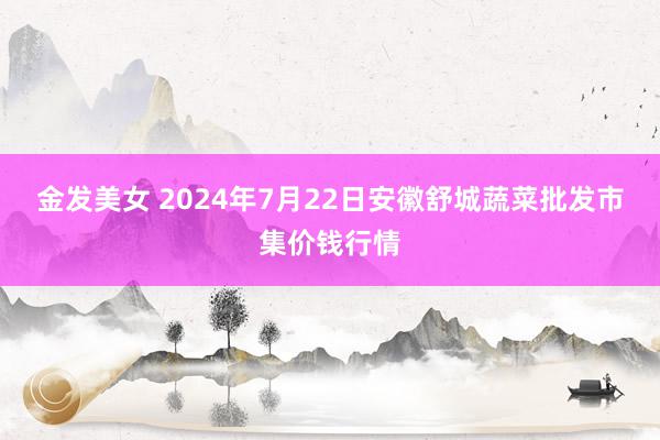 金发美女 2024年7月22日安徽舒城蔬菜批发市集价钱行情