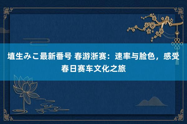 埴生みこ最新番号 春游浙赛：速率与脸色，感受春日赛车文化之旅