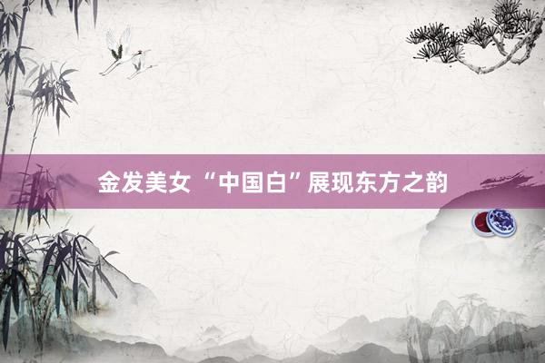 金发美女 “中国白”展现东方之韵