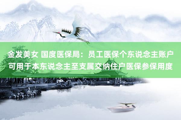 金发美女 国度医保局：员工医保个东说念主账户可用于本东说念主至支属交纳住户医保参保用度