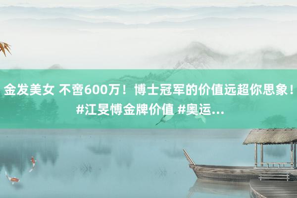 金发美女 不啻600万！博士冠军的价值远超你思象！ #江旻愽金牌价值 #奥运...