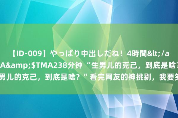 【ID-009】やっぱり中出しだね！4時間</a>2009-05-08TMA&$TMA238分钟 “生男儿的克己，到底是啥？”看完网友的神挑剔，我要笑死在挑剔区