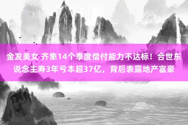 金发美女 齐集14个季度偿付能力不达标！合世东说念主寿3年亏本超37亿，背后表露地产富豪