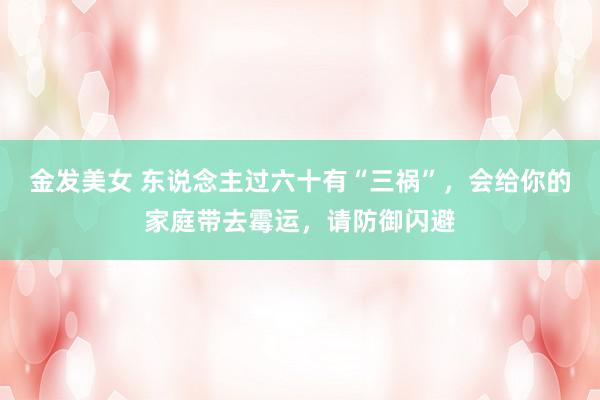 金发美女 东说念主过六十有“三祸”，会给你的家庭带去霉运，请防御闪避
