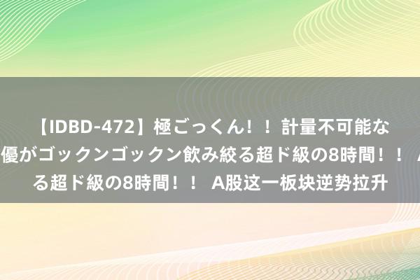 【IDBD-472】極ごっくん！！計量不可能な爆量ザーメンをS級女優がゴックンゴックン飲み絞る超ド級の8時間！！ A股这一板块逆势拉升