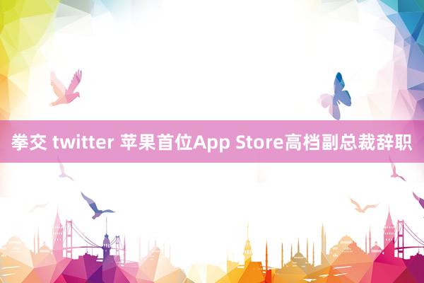 拳交 twitter 苹果首位App Store高档副总裁辞职