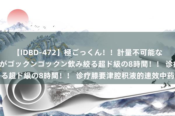 【IDBD-472】極ごっくん!!計量不可能な爆量ザーメンをS級女優がゴックンゴックン飲み絞る超ド級の8時間!! 诊疗膝要津腔积液的速效中药