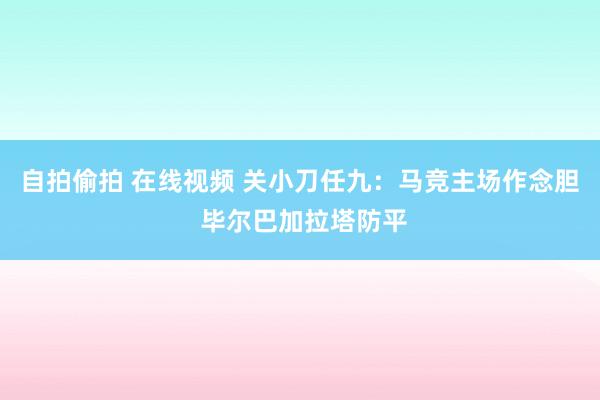 自拍偷拍 在线视频 关小刀任九：马竞主场作念胆 毕尔巴加拉塔防平