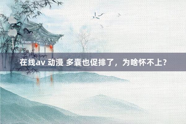 在线av 动漫 多囊也促排了，为啥怀不上？