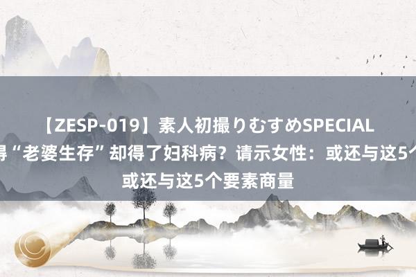 【ZESP-019】素人初撮りむすめSPECIAL Vol.3 莫得“老婆生存”却得了妇科病？请示女性：或还与这5个要素商量
