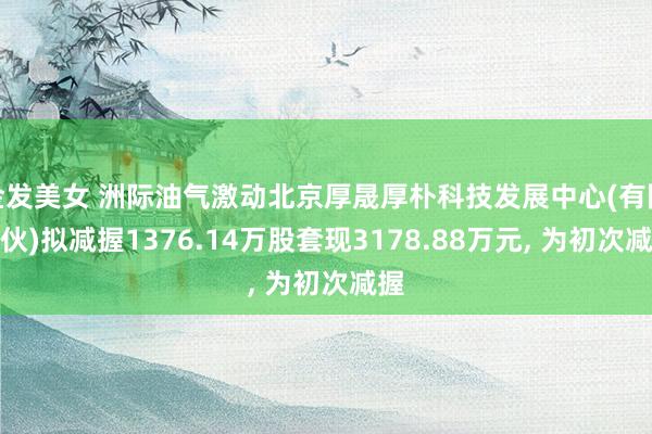 金发美女 洲际油气激动北京厚晟厚朴科技发展中心(有限结伙)拟减握1376.14万股套现3178.88万元, 为初次减握